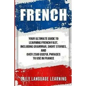 French: Your Ultimate Guide to Learning French Fast, Including Grammar, Short Stories, and Over 2500 Useful Phrases to Use in, Paperback - Daily Langu imagine