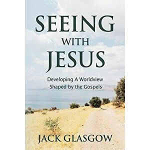 Seeing with Jesus: Developing a Worldview Shaped by the Gospels, Paperback - Jack Glasgow imagine