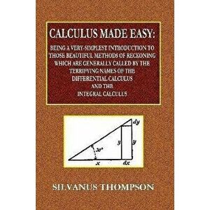 Calculus Made Easy - Being a Very-Simplest Introduction to Those Beautiful Methods of Reckoning Which Are Generally Called by the TERRIFYING NAMES of, imagine