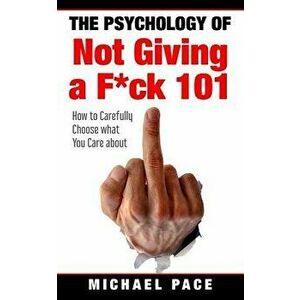 The Psychology Of Not Giving A F*ck 101: How To Carefully Choose What You Care About, Paperback - Michael Pace imagine