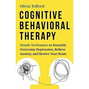 Cognitive Behavioral Therapy: Simple Techniques to Instantly Overcome Depression, Relieve Anxiety, and Rewire Your Brain, Paperback - Olivia Telford imagine