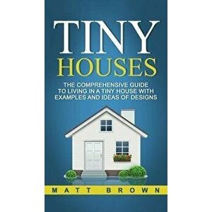 Tiny Houses: The Comprehensive Guide to Living in a Tiny House with Examples and Ideas of Designs, Hardcover - Matt Brown imagine