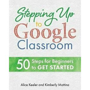 Stepping Up to Google Classroom: 50 Steps for Beginners to Get Started, Paperback - Alice Keeler imagine