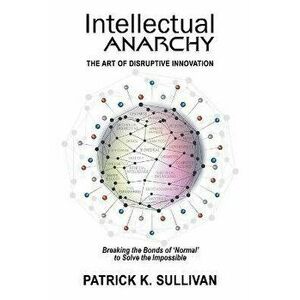 Intellectual Anarchy: The Art of Disruptive Innovation, Paperback - Patrick K. Sullivan imagine
