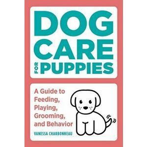Dog Care for Puppies: A Guide to Feeding, Playing, Grooming, and Behavior, Paperback - Vanessa Charbonneau imagine