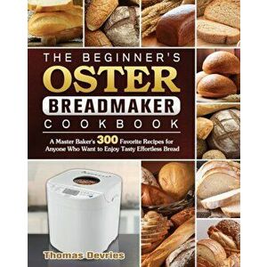 The Beginner's Oster Breadmaker Cookbook: A Master Baker's 300 Favorite Recipes for Anyone Who Want to Enjoy Tasty Effortless Bread - Thomas DeVries imagine