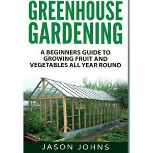 Greenhouse Gardening: A Beginners Guide To Growing Fruit and Vegetables All Year Round, Hardcover - Jason Johns imagine