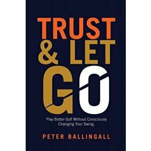 Trust and Let Go: Play better golf without consciously changing your swing, Paperback - Peter Ballingall imagine