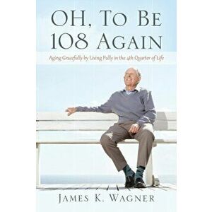 OH, To Be 108 Again: Aging Gracefully by Living Fully in the 4th Quarter of Life, Paperback - James K. Wagner imagine