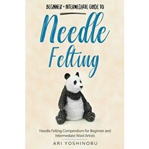 Needle Felting: Beginner Intermediate Guide to Needle Felting: Needle Felting Compendium for Beginner and Intermediate Wool Artists - Ari Yoshinobu imagine