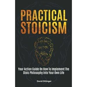 Practical Stoicism: Your Action Guide On How To Implement The Stoic Philosophy Into Your Own Life, Paperback - David Dillinger imagine