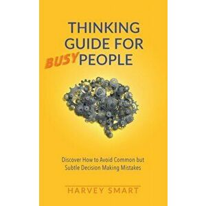 Thinking Guide for Busy People: Discover How to Avoid Common but Subtle Decision Making Mistakes, Paperback - Harvey Smart imagine