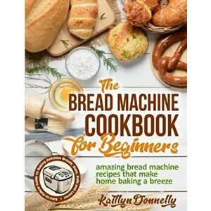 The Bread Machine Cookbook for Beginners: Amazing Bread Machine Recipes That Make Home Baking a Breeze. Easy-to-Follow Guide to Baking Delicious Bread imagine