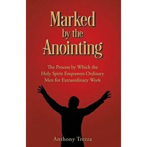 Marked by the Anointing: The Process by Which the Holy Spirit Empowers Ordinary Men for Extraordinary Work, Paperback - Anthony Trezza imagine