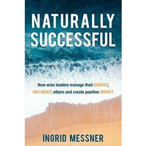 Naturally Successful: How Wise Leaders Manage Their Energy, Influence Others and Create Positive Impact, Paperback - Ingrid Messner imagine