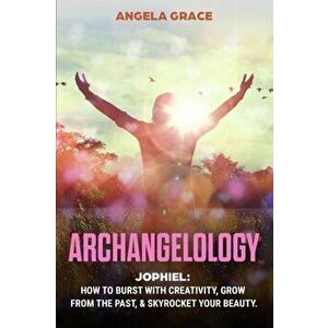 Archangelology: Jophiel, How To Burst With Creativity, Grow From The Past, & Skyrocket Your Beauty, Paperback - Angela Grace imagine