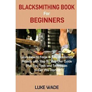 Blacksmithing Book for Beginners: Learn How to Forge 15 Easy Blacksmith Projects with Step By Step User Guide Plus Tips, Tools and Techniques to Get Y imagine