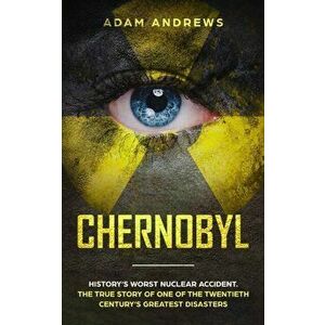 Chernobyl: History's Worst Nuclear Accident. The True Story of One of the Twentieth Century's Greatest Disasters - Adam Andrews imagine
