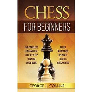 Chess for Beginners: The Complete Fundamental Step-By-Step Winning Guide Book. Rules, Strategies, Openings, Tactics, Checkmates - George L. Collins imagine