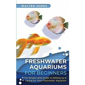Freshwater Aquariums for Beginners: The Simple Little Guide to Setting up & Caring for Your Freshwater Aquarium - Walter James imagine