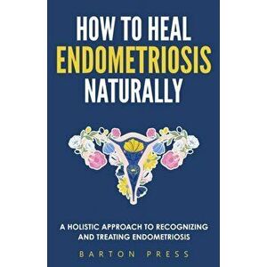How to Heal Endometriosis Naturally: A Holistic Approach to Recognizing and Treating Endometriosis, Paperback - Barton Press imagine
