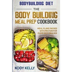 Bodybuilding Diet: THE BODY BUILDING MEAL PREP COOKBOOK: Meal Plans Packed With Protein For Every Bodybuilder, Paperback - Kody Kelly imagine