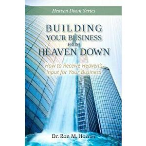 Building Your Business from Heaven Down: How to Receive Heaven's Input for Your Business, Paperback - Ron M. Horner imagine