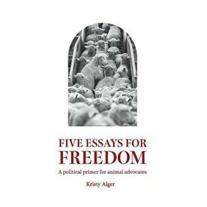 Five Essays for Freedom: A political primer for animal advocates, Paperback - Kristy Alger imagine