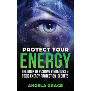 Protect Your Energy: The Book of Positive Vibrations & Toxic Energy Protection Secrets, Hardcover - Angela Grace imagine
