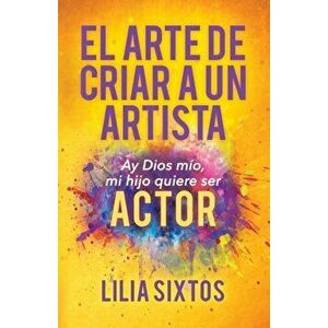 El Arte de Criar a Un Artista: Ay Dios Mío, Mi Hijo Quiere Ser Actor, Paperback - Lilia Sixtos imagine