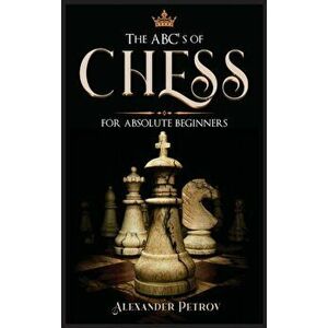 The ABC's of Chess for Absolute Beginners: The Definitive Guide to Chess Strategies, Openings, and Etiquette., Hardcover - Alexander Petrov imagine