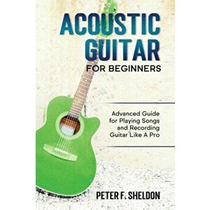 Acoustic Guitar for Beginners: Advanced Guide for Playing Songs and Recording Guitar Like A Pro, Paperback - Peter F. Sheldon imagine