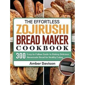 The Effortless Zojirushi Bread Maker Cookbook: 300 Easy-to-Follow Guide to Baking Delicious Homemade Bread for Healthy Eating - Amber Davison imagine