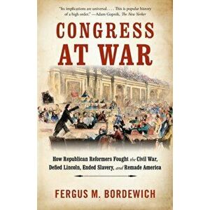 Congress at War: How Republican Reformers Fought the Civil War, Defied Lincoln, Ended Slavery, and Remade America - Fergus M. Bordewich imagine