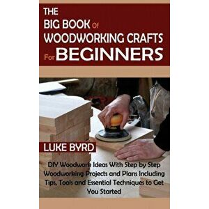 The Big Book of Woodworking Crafts for Beginners: DIY Woodwork Ideas With Step by Step Woodworking Projects and Plans Including Tips, Tools and Essent imagine