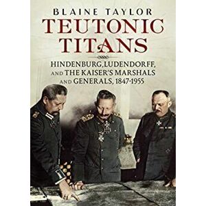 Teutonic Titans: Hindenburg, Ludendorff, and the Kaiser's Marshals and Generals, 1847-1955, Hardcover - Blaine Taylor imagine