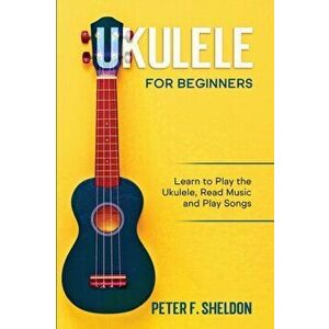 Ukulele for Beginners: Learn to Play the Ukulele, Read Music and Play Songs, Paperback - Peter F. Sheldon imagine