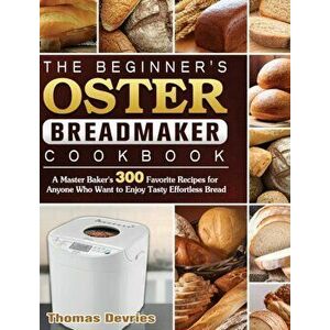 The Beginner's Oster Breadmaker Cookbook: A Master Baker's 300 Favorite Recipes for Anyone Who Want to Enjoy Tasty Effortless Bread - Thomas DeVries imagine