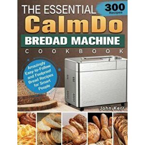 The Essential CalmDo Bread Machine Cookbook: 300 Amazingly Easy-to-Follow and Foolproof Bread Recipes for Smart People - John Kerr imagine