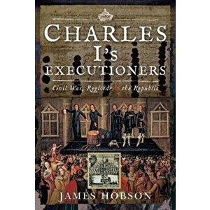 Charles I's Executioners: Civil War, Regicide and the Republic, Hardcover - James Hobson imagine