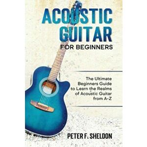 Acoustic Guitar for Beginners: The Ultimate Beginner's Guide to Learn the Realms of Acoustic Guitar from A-Z, Paperback - Peter F. Sheldon imagine