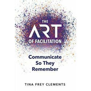 The ART of Facilitation: Communicate So They Remember, Hardcover - Tina Frey Clements imagine