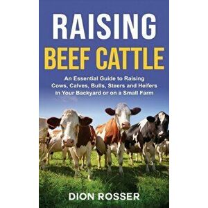 Raising Beef Cattle: An Essential Guide to Raising Cows, Calves, Bulls, Steers and Heifers in Your Backyard or on a Small Farm - Dion Rosser imagine