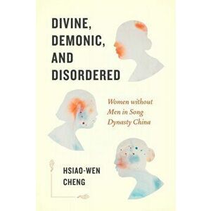 Divine, Demonic, and Disordered: Women Without Men in Song Dynasty China, Paperback - Hsiao-Wen Cheng imagine