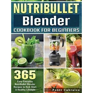 NutriBullet Blender Cookbook For Beginners: 365 Easy Everyday NutriBullet Blender Recipes to Kick Start A Healthy Lifestyle - Peter Cabrales imagine