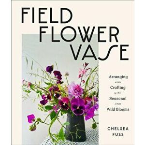 Field, Flower, Vase: Arranging and Crafting with Seasonal and Wild Blooms, Hardcover - Chelsea Fuss imagine