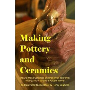 Making Pottery and Ceramics: How to Make Ceramics and Pottery of Your Own with Quality Clay and a Potter's Wheel, an Illustrated Guide Book - Henry Le imagine