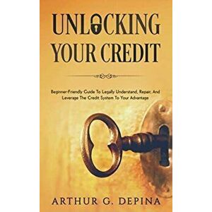 Unlocking Your Credit: Beginner-Friendly Guide To Legally Understand, Repair, And Leverage The Credit System To Your Advantage - Arthur G. Depina imagine