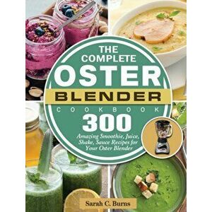 The Complete Oster Blender Cookbook: 300 Amazing Smoothie, Juice, Shake, Sauce Recipes for Your Oster Blender, Hardcover - Sarah C. Burns imagine