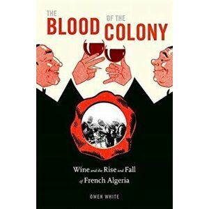 The Blood of the Colony: Wine and the Rise and Fall of French Algeria, Hardcover - Owen White imagine